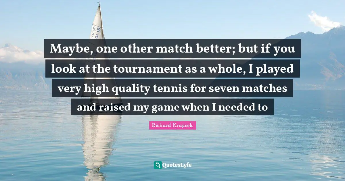 Maybe, one other match better; but if you look at the tournament as a whole, I played very high quality tennis for seven matches and raised my game when I needed to