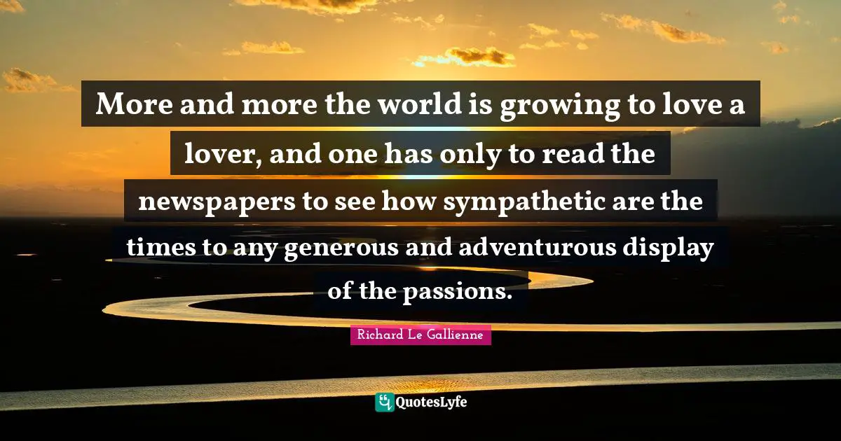 Richard Le Gallienne Quotes: "More and more the world is growing to love a lover, and one has only to read the newspapers to see how sympathetic are the times to any generous and adventurous display of the passions."