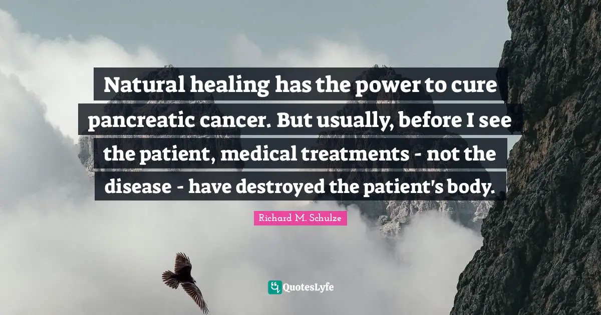 Natural healing has the power to cure pancreatic cancer. But usually, before I see the patient, medical treatments - not the disease - have destroyed the patient's body.