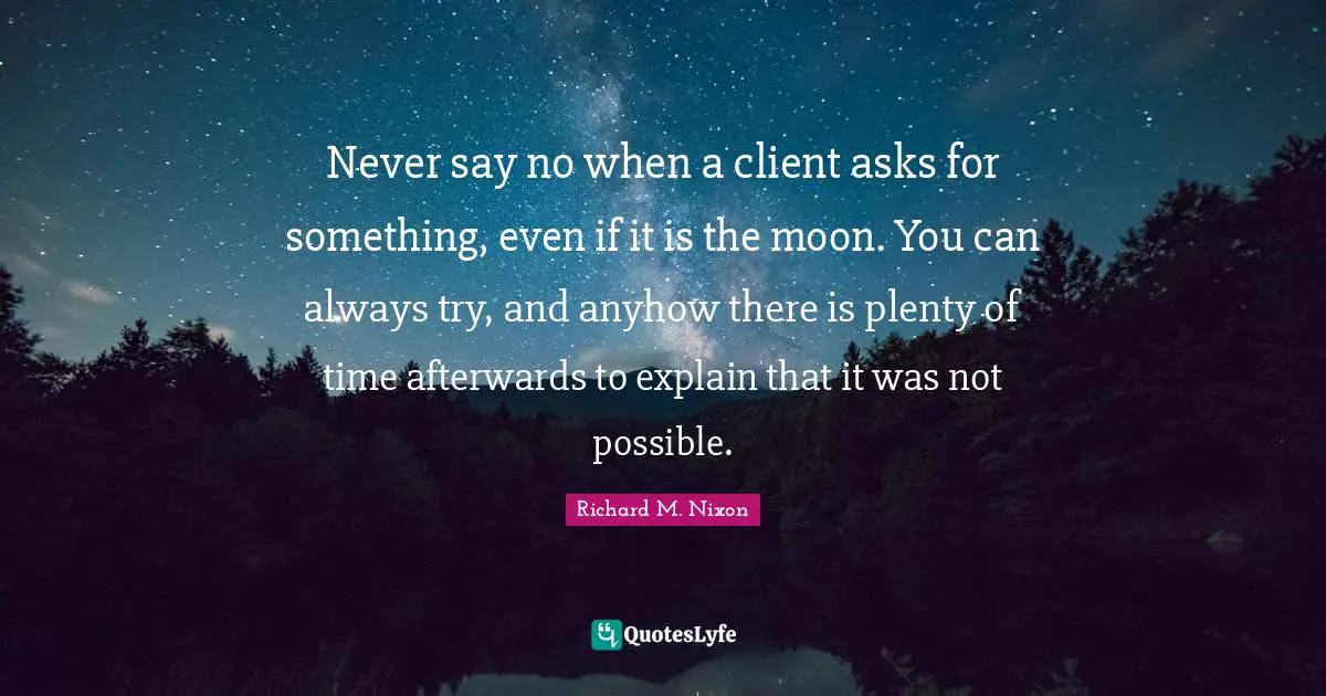 Richard M. Nixon Quotes: "Never say no when a client asks for something, even if it is the moon. You can always try, and anyhow there is plenty of time afterwards to explain that it was not possible."