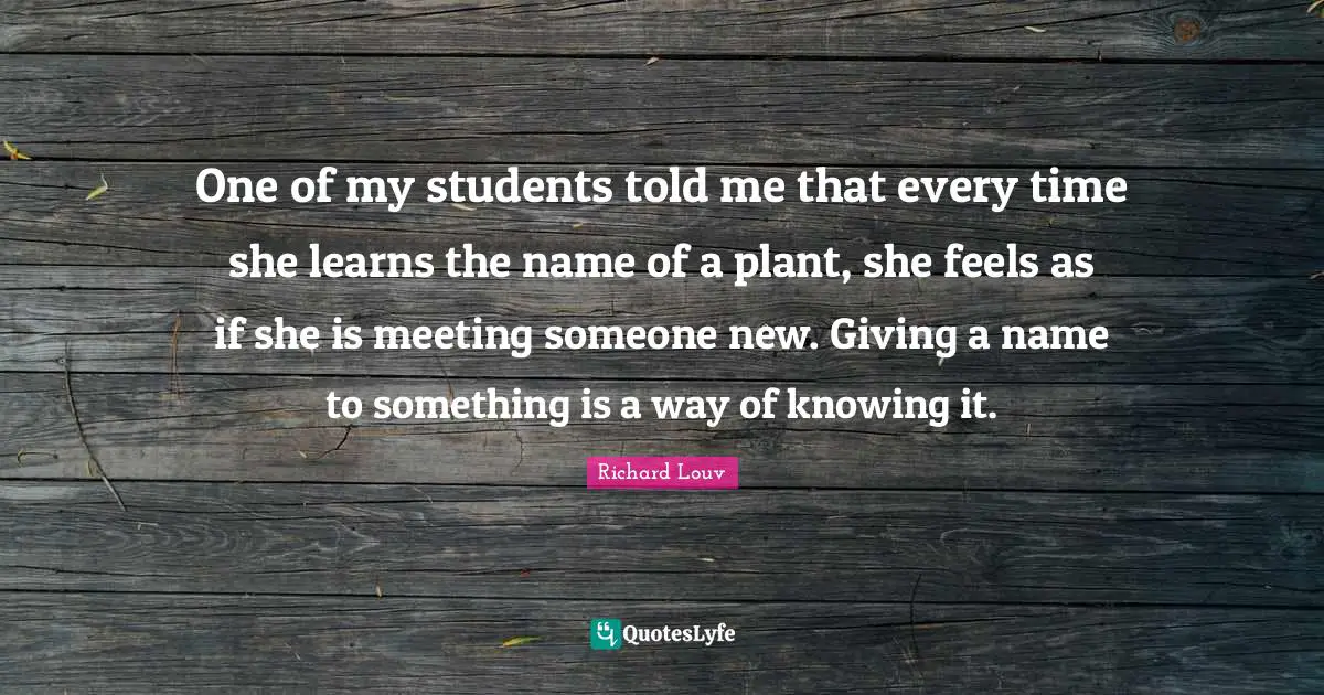 One of my students told me that every time she learns the name of a plant, she feels as if she is meeting someone new. Giving a name to something is a way of knowing it.