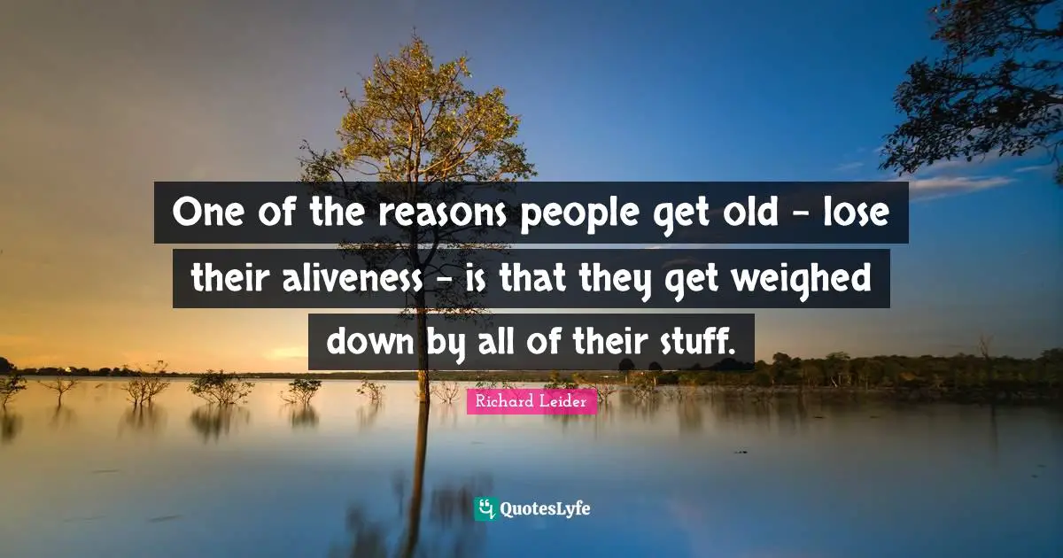 One of the reasons people get old - lose their aliveness - is that they get weighed down by all of their stuff.