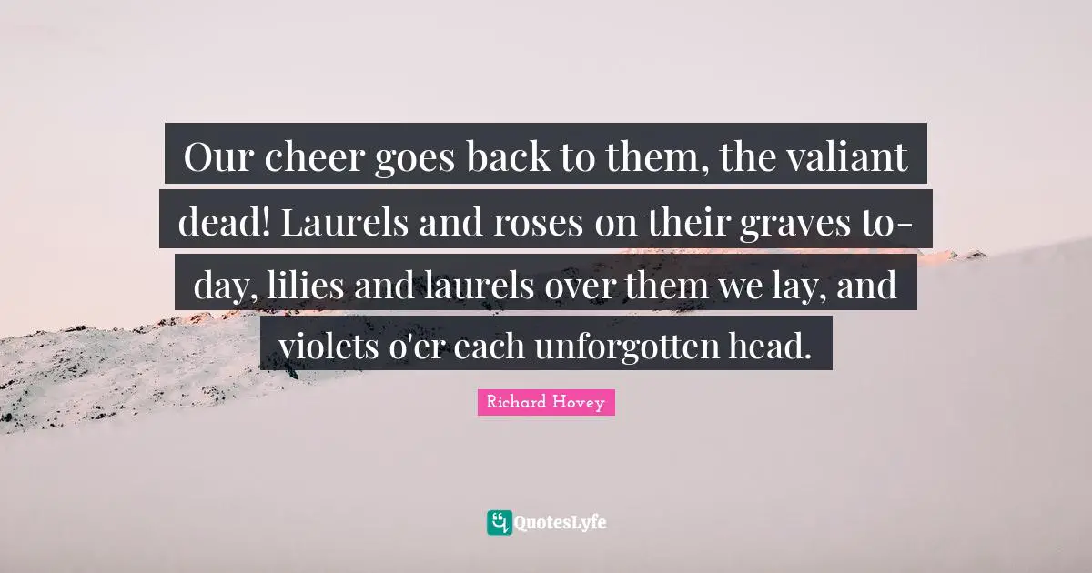 Our cheer goes back to them, the valiant dead! Laurels and roses on their graves to-day, lilies and laurels over them we lay, and violets o'er each unforgotten head.