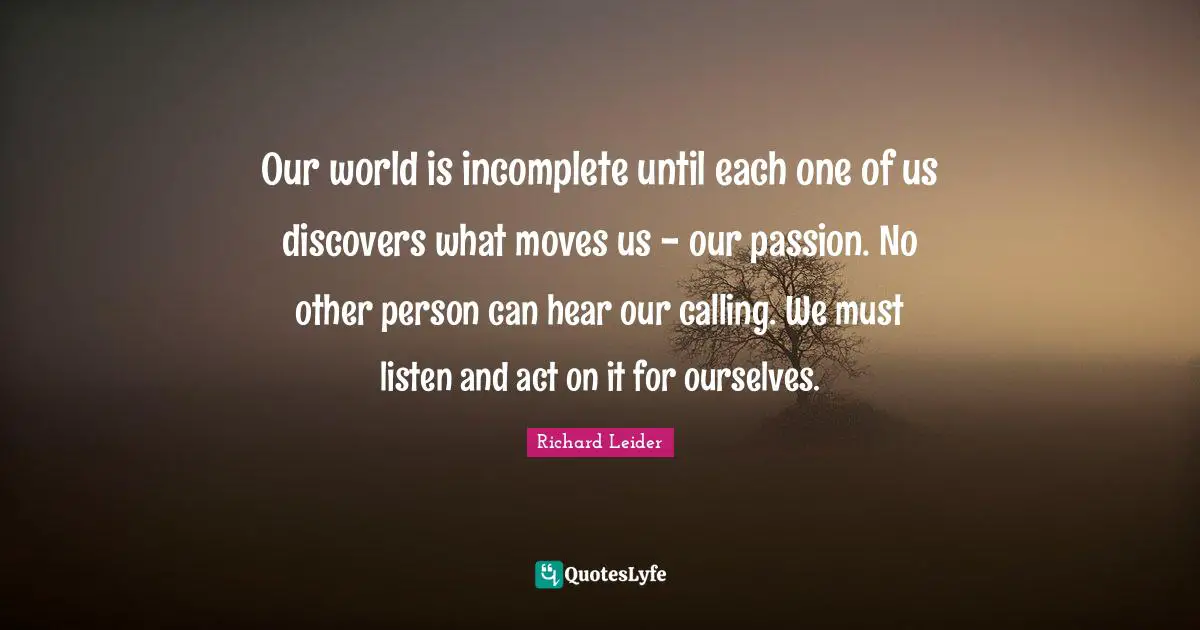 Our world is incomplete until each one of us discovers what moves us - our passion. No other person can hear our calling. We must listen and act on it for ourselves.