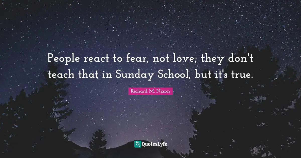 People react to fear, not love; they don't teach that in Sunday School, but it's true.
