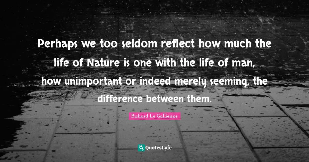 Richard Le Gallienne Quotes: "Perhaps we too seldom reflect how much the life of Nature is one with the life of man, how unimportant or indeed merely seeming, the difference between them."