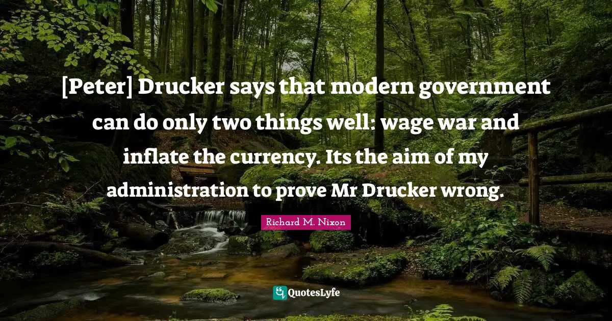 [Peter] Drucker says that modern government can do only two things well: wage war and inflate the currency. Its the aim of my administration to prove Mr Drucker wrong.