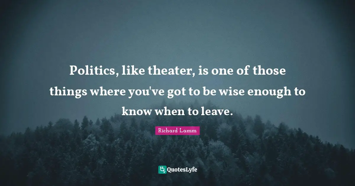 Politics, like theater, is one of those things where you've got to be wise enough to know when to leave.
