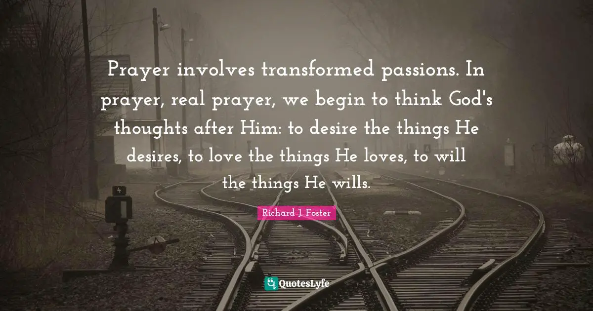 Richard J. Foster Quotes: "Prayer involves transformed passions. In prayer, real prayer, we begin to think God's thoughts after Him: to desire the things He desires, to love the things He loves, to will the things He wills."