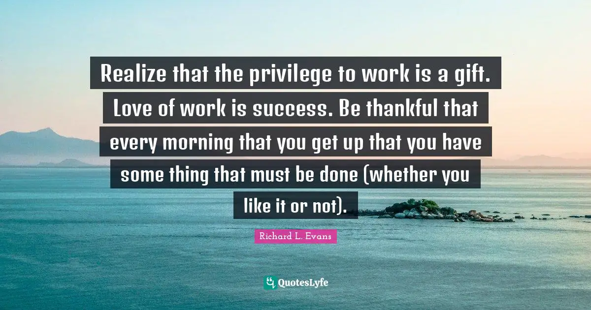 As You Like It Quotes: "Realize that the privilege to work is a gift. Love of work is success. Be thankful that every morning that you get up that you have some thing that must be done (whether you like it or not)."