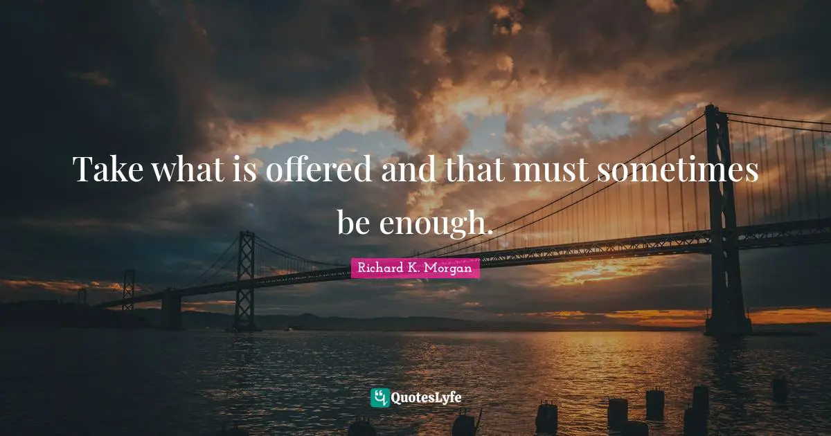 Take what is offered and that must sometimes be enough.