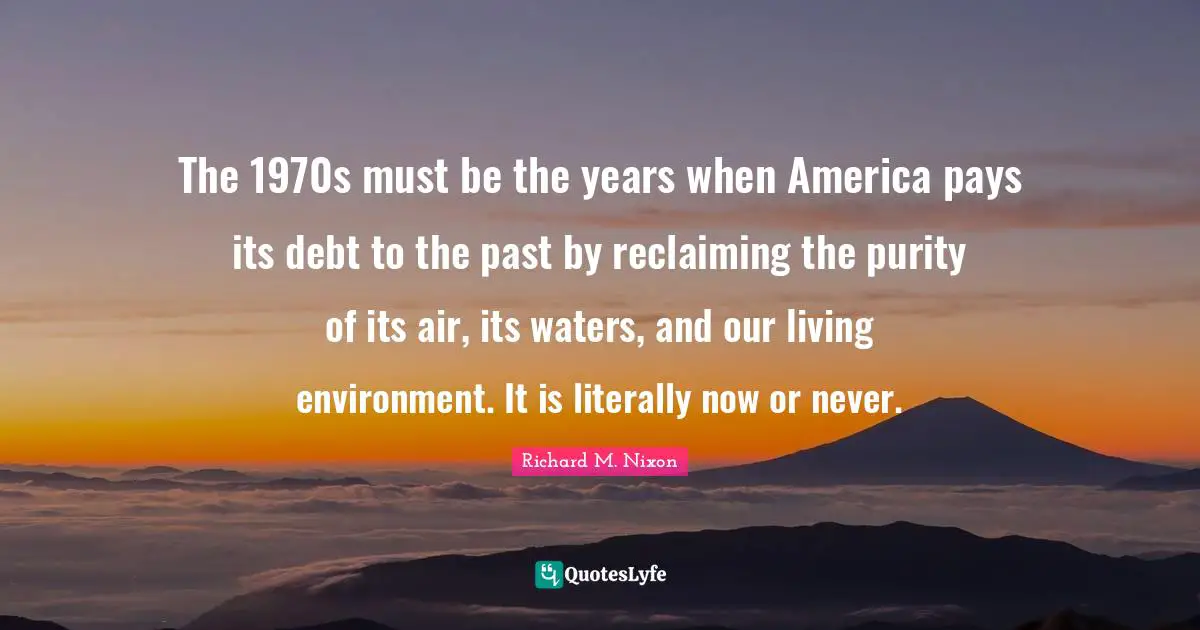 The 1970s must be the years when America pays its debt to the past by reclaiming the purity of its air, its waters, and our living environment. It is literally now or never.