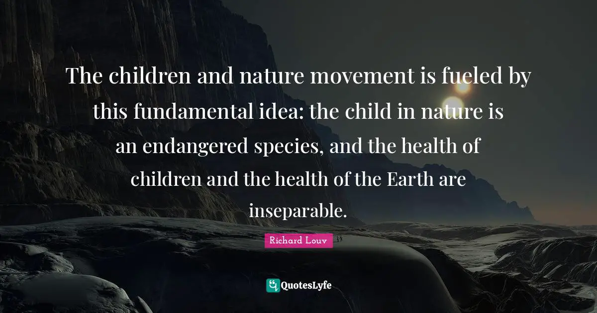 Fundamentals Quotes: "The children and nature movement is fueled by this fundamental idea: the child in nature is an endangered species, and the health of children and the health of the Earth are inseparable."