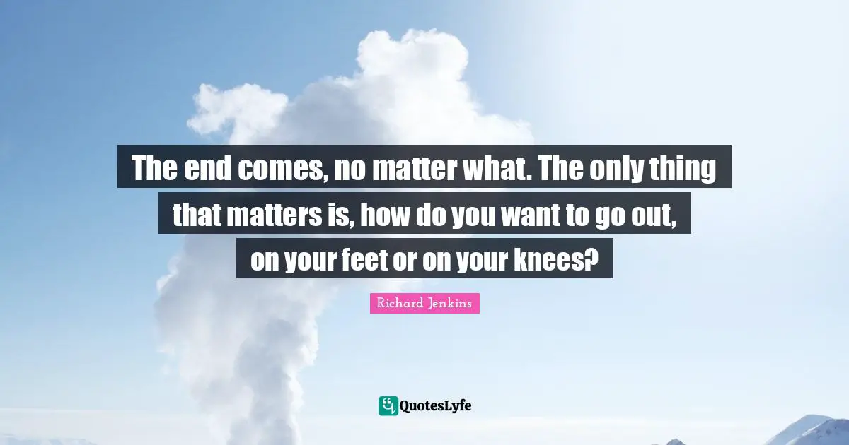 The end comes, no matter what. The only thing that matters is, how do you want to go out, on your feet or on your knees?