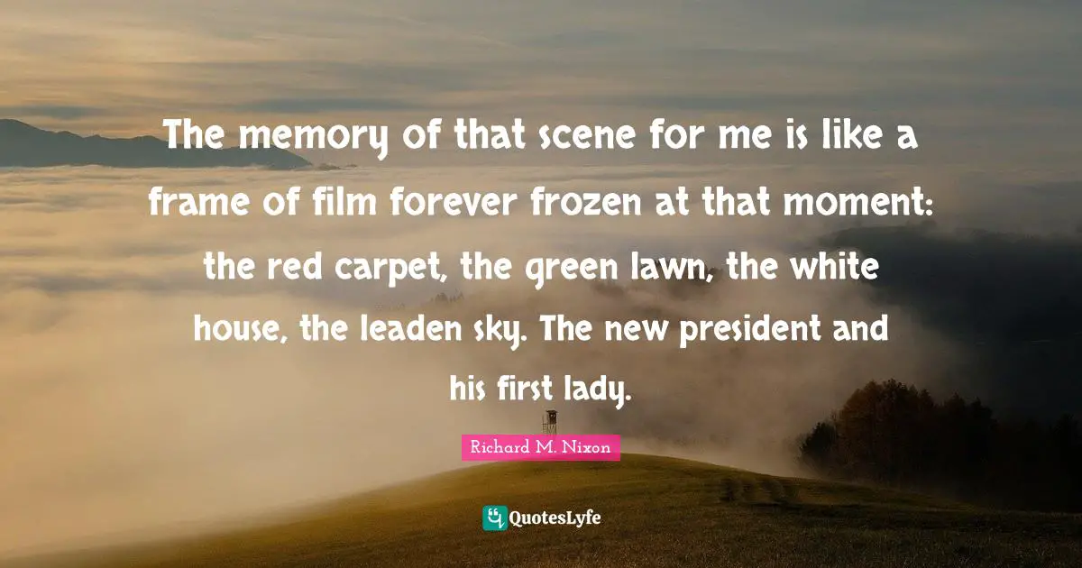 Richard M. Nixon Quotes: "The memory of that scene for me is like a frame of film forever frozen at that moment: the red carpet, the green lawn, the white house, the leaden sky. The new president and his first lady."