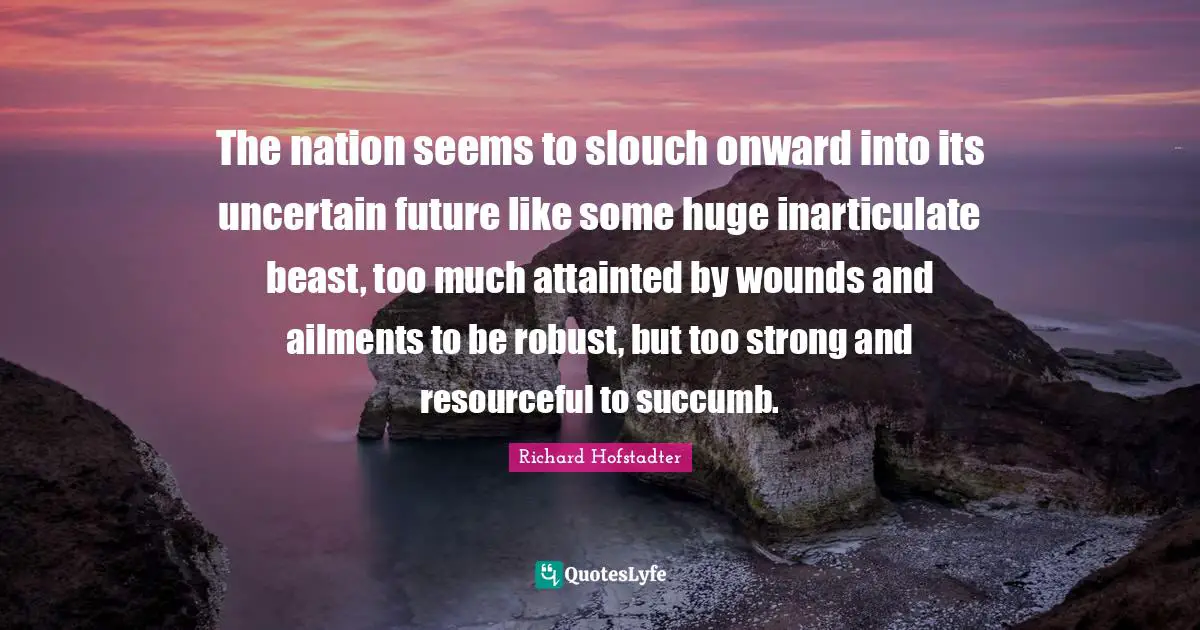 The nation seems to slouch onward into its uncertain future like some huge inarticulate beast, too much attainted by wounds and ailments to be robust, but too strong and resourceful to succumb.