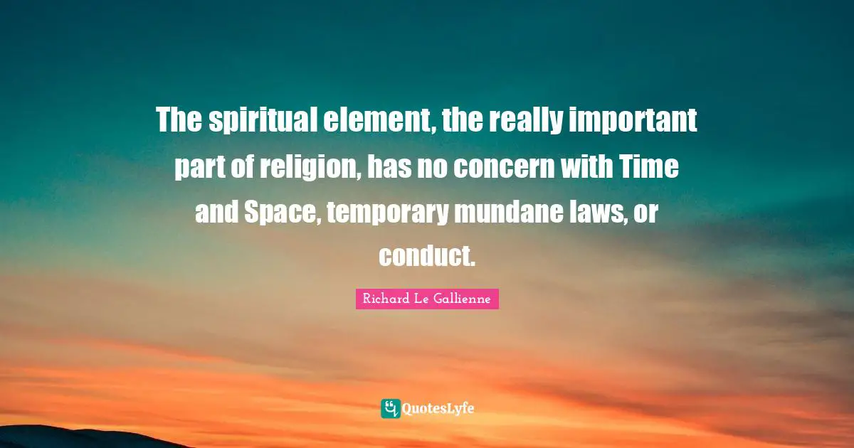 Richard Le Gallienne Quotes: "The spiritual element, the really important part of religion, has no concern with Time and Space, temporary mundane laws, or conduct."