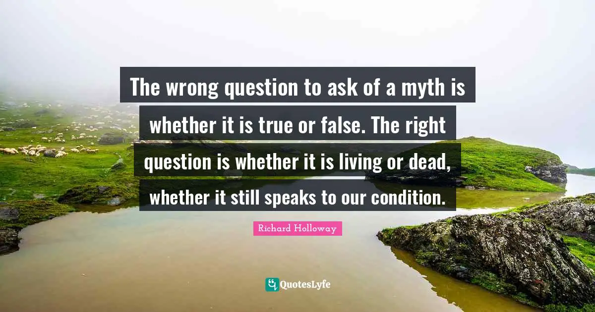 The wrong question to ask of a myth is whether it is true or false. The right question is whether it is living or dead, whether it still speaks to our condition.