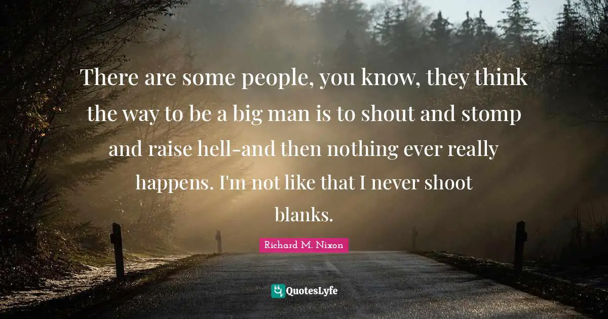 There are some people, you know, they think the way to be a big man is to shout and stomp and raise hell-and then nothing ever really happens. I'm not like that I never shoot blanks.