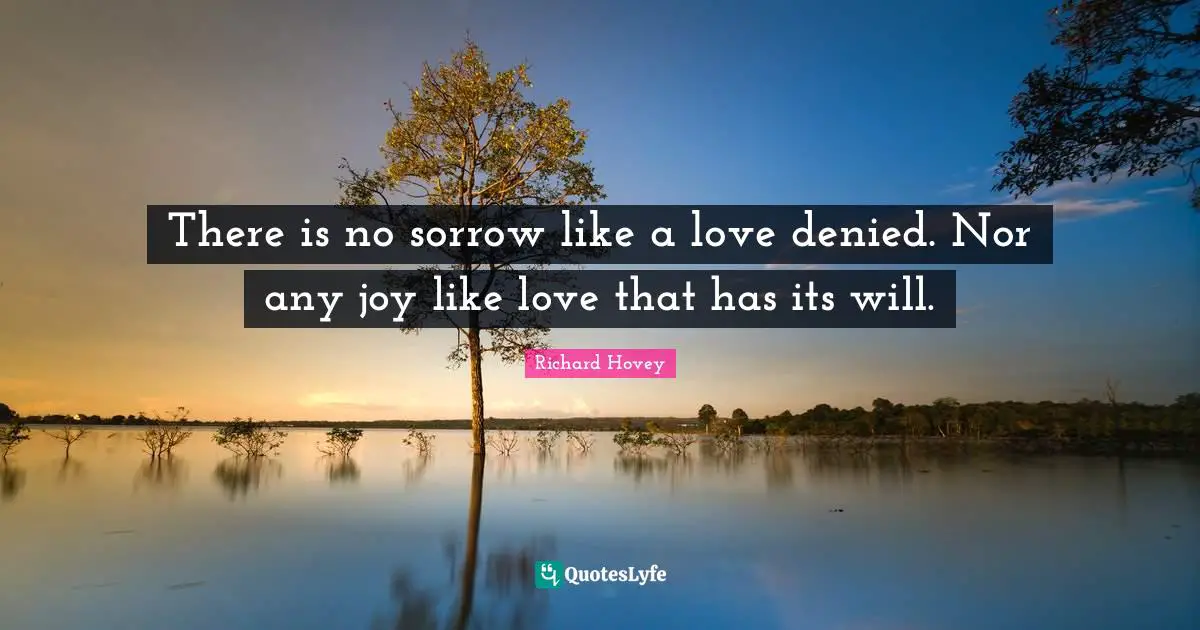 There is no sorrow like a love denied. Nor any joy like love that has its will.