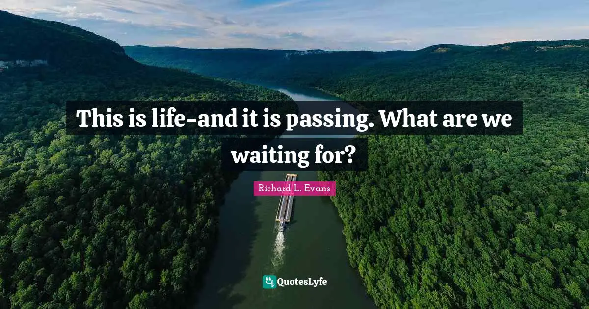 This is life-and it is passing. What are we waiting for?