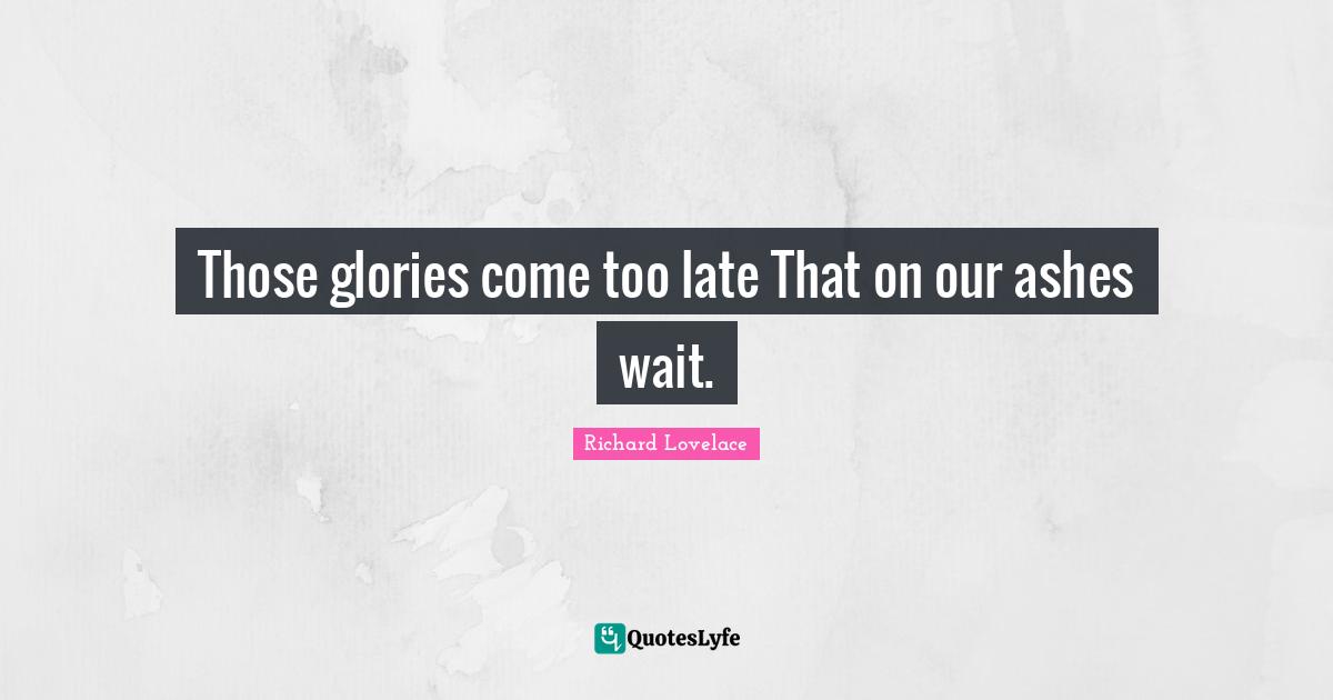 Those glories come too late That on our ashes wait.
