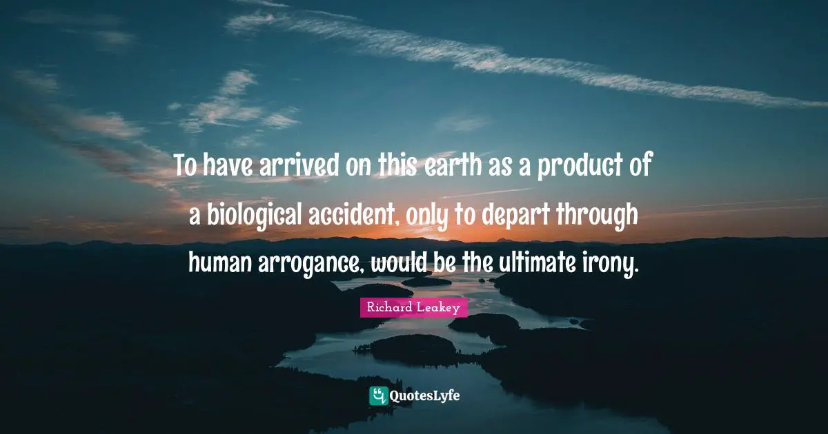 To have arrived on this earth as a product of a biological accident, only to depart through human arrogance, would be the ultimate irony.