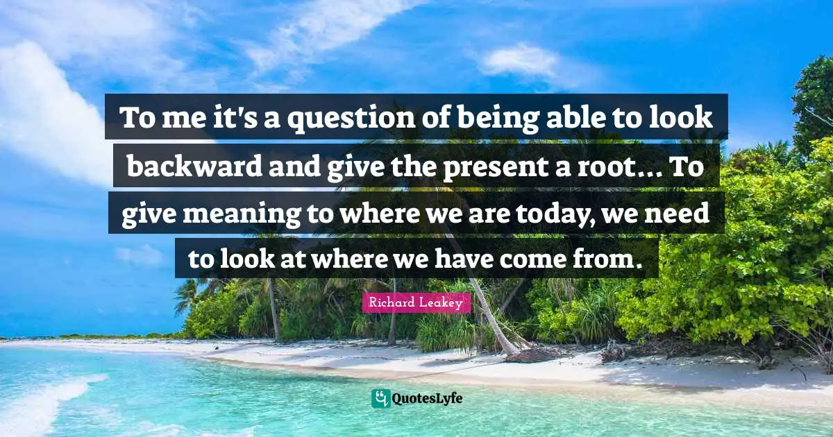 To me it's a question of being able to look backward and give the present a root... To give meaning to where we are today, we need to look at where we have come from.