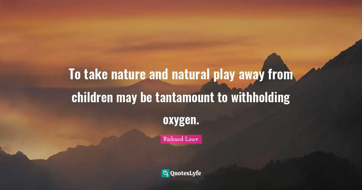 To take nature and natural play away from children may be tantamount to withholding oxygen.