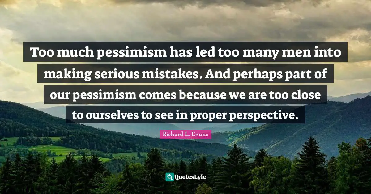Too much pessimism has led too many men into making serious mistakes. And perhaps part of our pessimism comes because we are too close to ourselves to see in proper perspective.