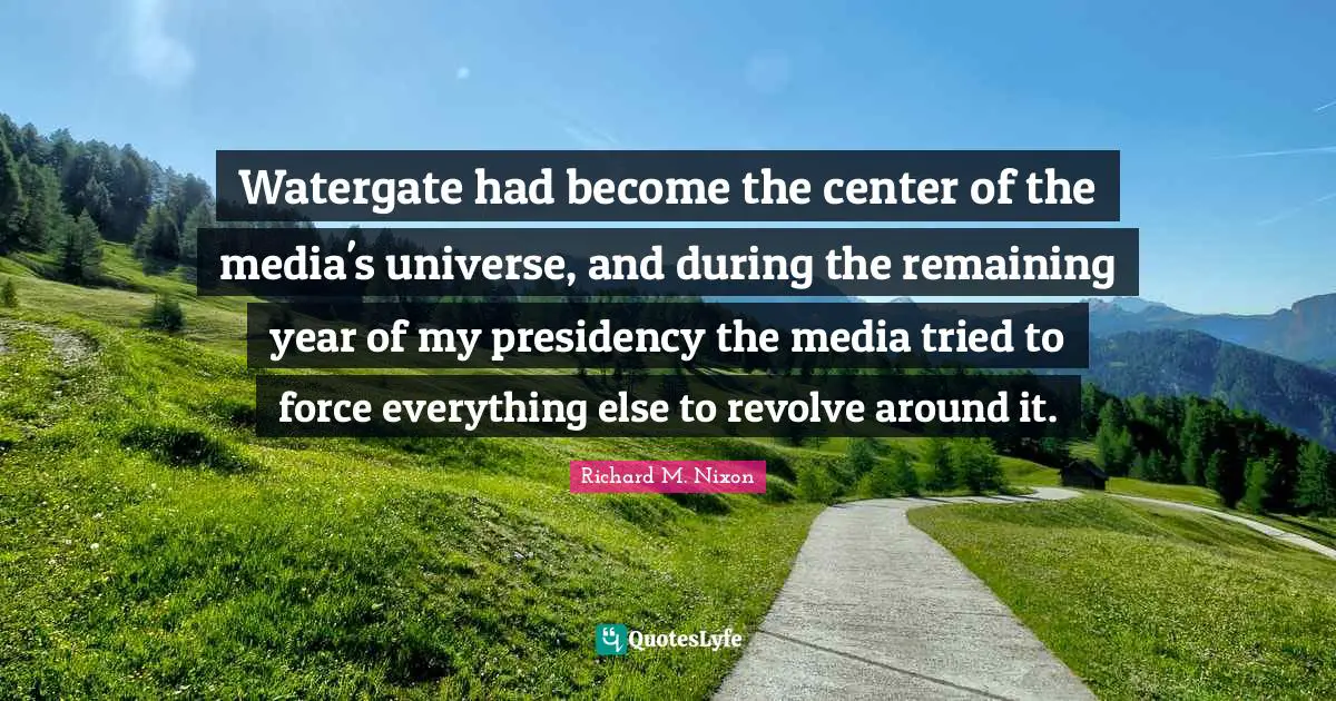 Richard M. Nixon Quotes: "Watergate had become the center of the media's universe, and during the remaining year of my presidency the media tried to force everything else to revolve around it."