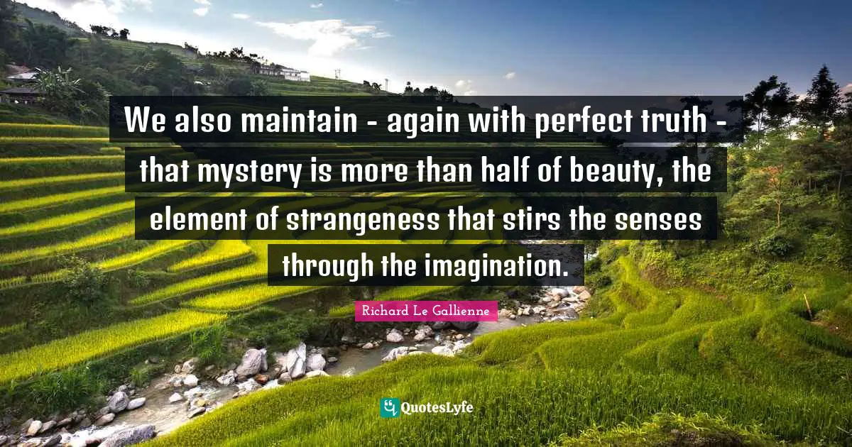 Richard Le Gallienne Quotes: "We also maintain - again with perfect truth - that mystery is more than half of beauty, the element of strangeness that stirs the senses through the imagination."