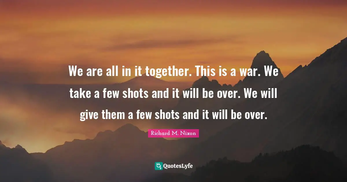 We are all in it together. This is a war. We take a few shots and it will be over. We will give them a few shots and it will be over.