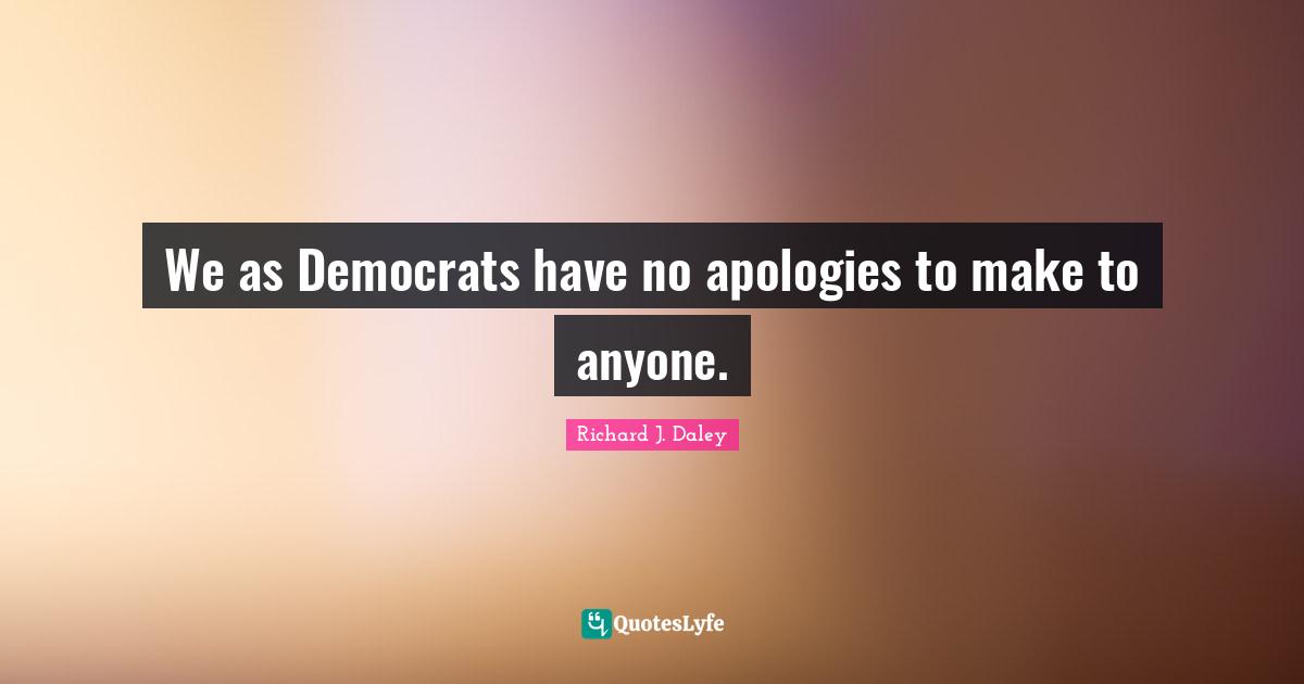 We as Democrats have no apologies to make to anyone.