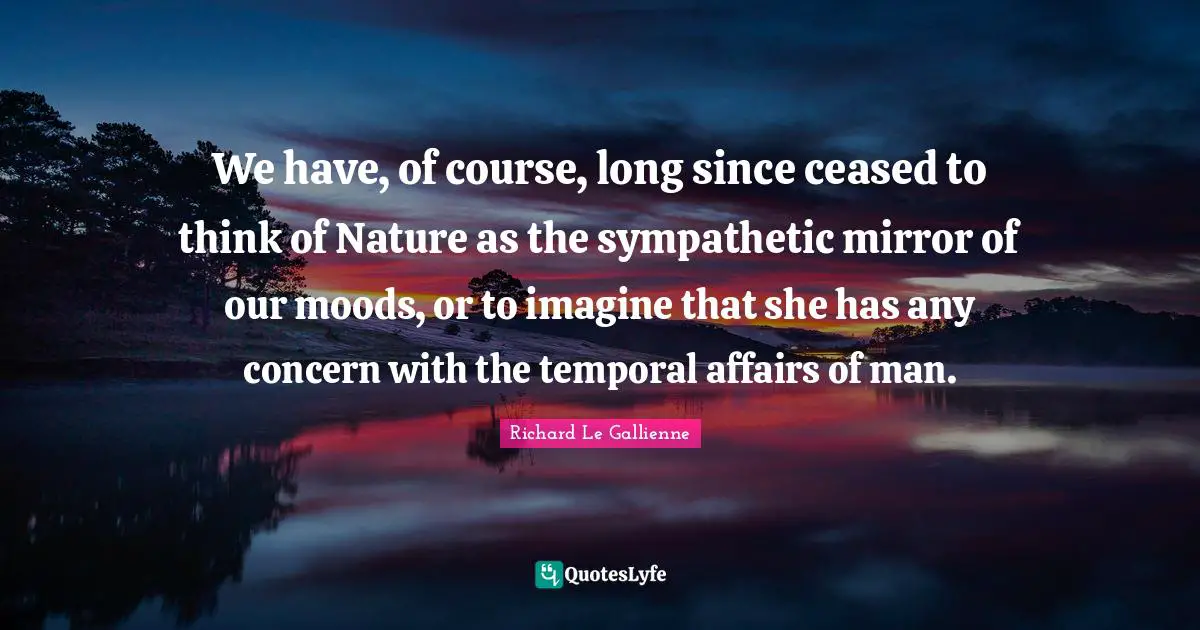 Richard Le Gallienne Quotes: "We have, of course, long since ceased to think of Nature as the sympathetic mirror of our moods, or to imagine that she has any concern with the temporal affairs of man."