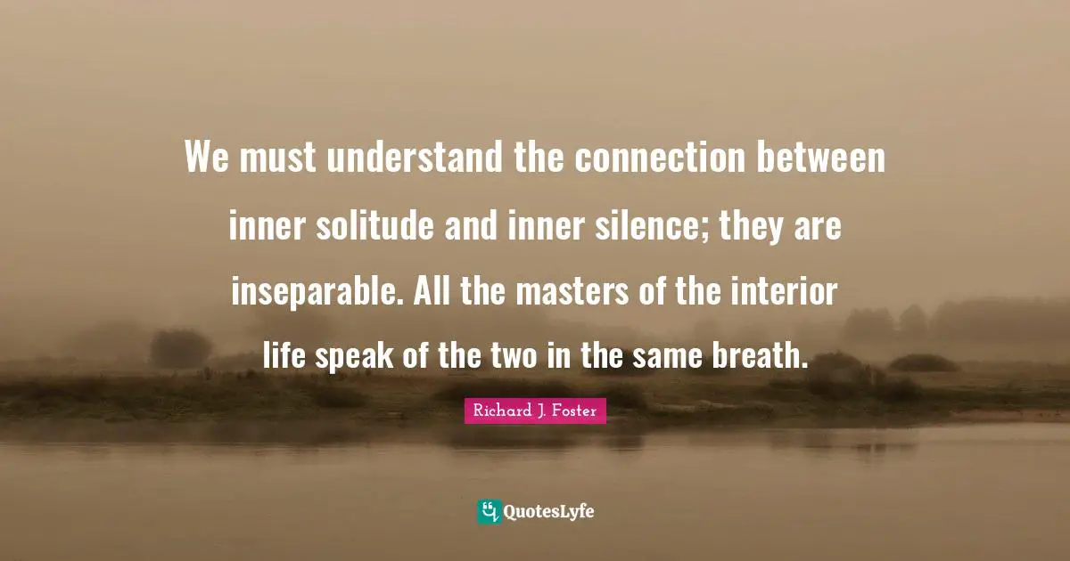 Richard J. Foster Quotes: "We must understand the connection between inner solitude and inner silence; they are inseparable. All the masters of the interior life speak of the two in the same breath."
