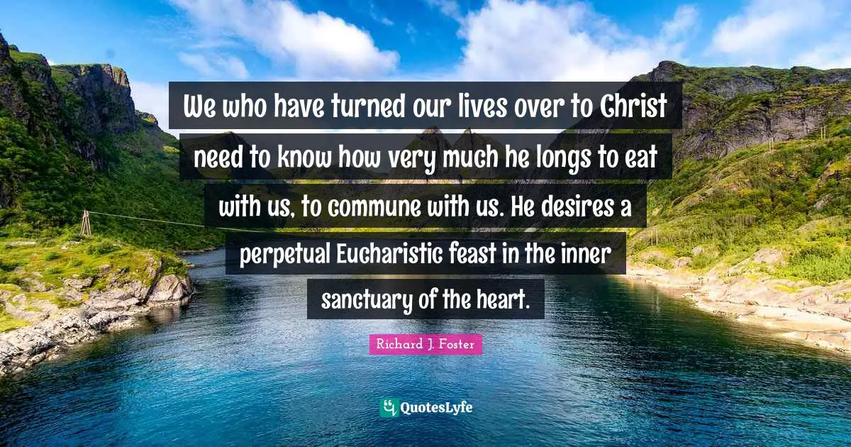 Richard J. Foster Quotes: "We who have turned our lives over to Christ need to know how very much he longs to eat with us, to commune with us. He desires a perpetual Eucharistic feast in the inner sanctuary of the heart."