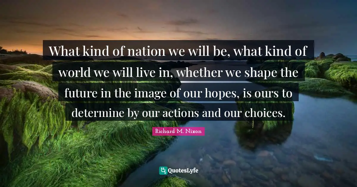 What kind of nation we will be, what kind of world we will live in, whether we shape the future in the image of our hopes, is ours to determine by our actions and our choices.