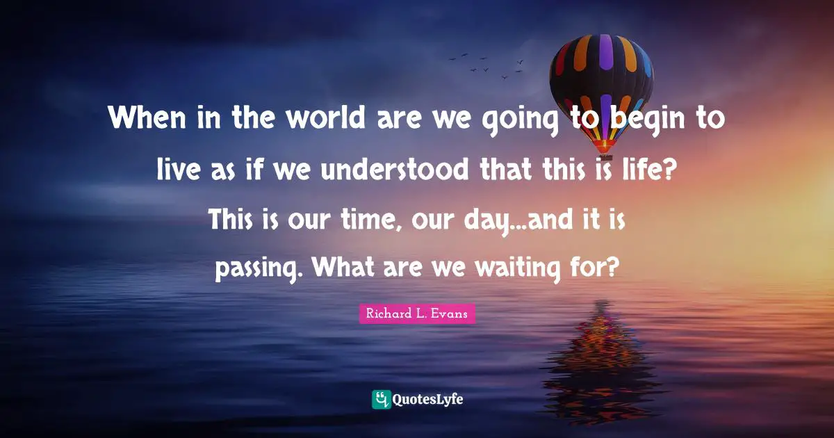 When in the world are we going to begin to live as if we understood that this is life? This is our time, our day...and it is passing. What are we waiting for?