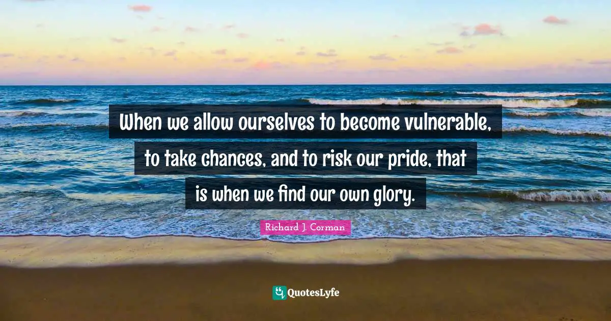 When we allow ourselves to become vulnerable, to take chances, and to risk our pride, that is when we find our own glory.