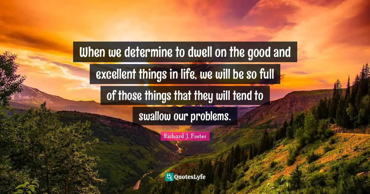 Richard J. Foster Quotes: "When we determine to dwell on the good and excellent things in life, we will be so full of those things that they will tend to swallow our problems."