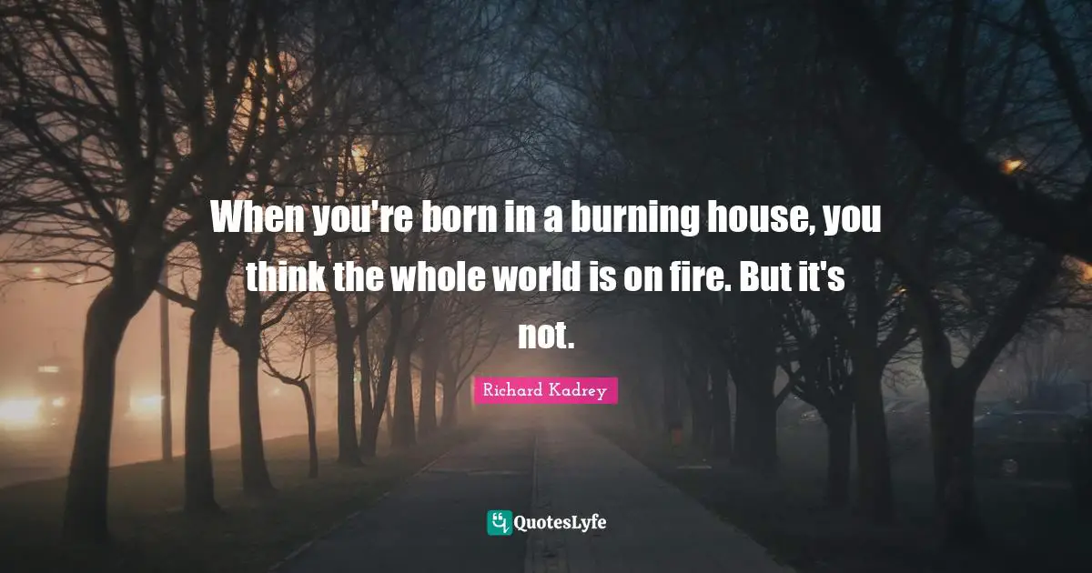 When you're born in a burning house, you think the whole world is on fire. But it's not.
