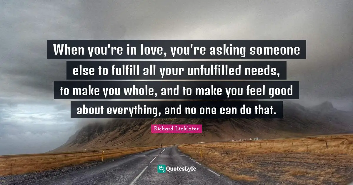 When you're in love, you're asking someone else to fulfill all your unfulfilled needs, to make you whole, and to make you feel good about everything, and no one can do that.