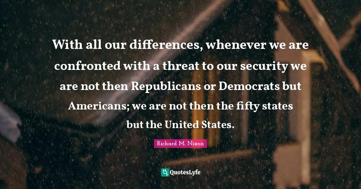 With all our differences, whenever we are confronted with a threat to our security we are not then Republicans or Democrats but Americans; we are not then the fifty states but the United States.