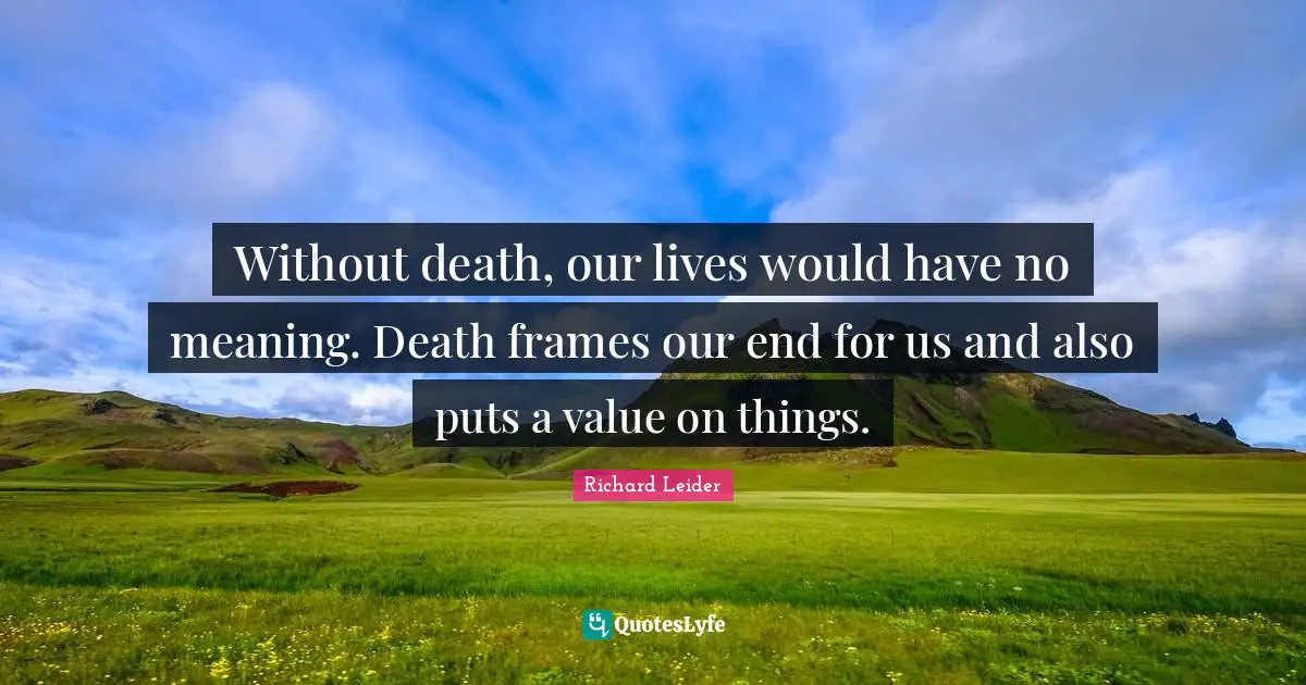 Without death, our lives would have no meaning. Death frames our end for us and also puts a value on things.
