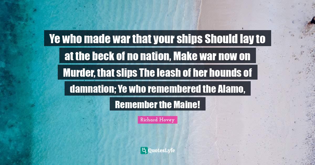 Ye who made war that your ships Should lay to at the beck of no nation, Make war now on Murder, that slips The leash of her hounds of damnation; Ye who remembered the Alamo, Remember the Maine!