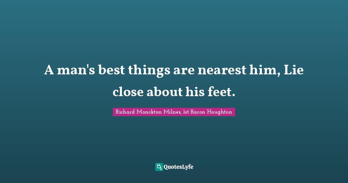 A man's best things are nearest him, Lie close about his feet.