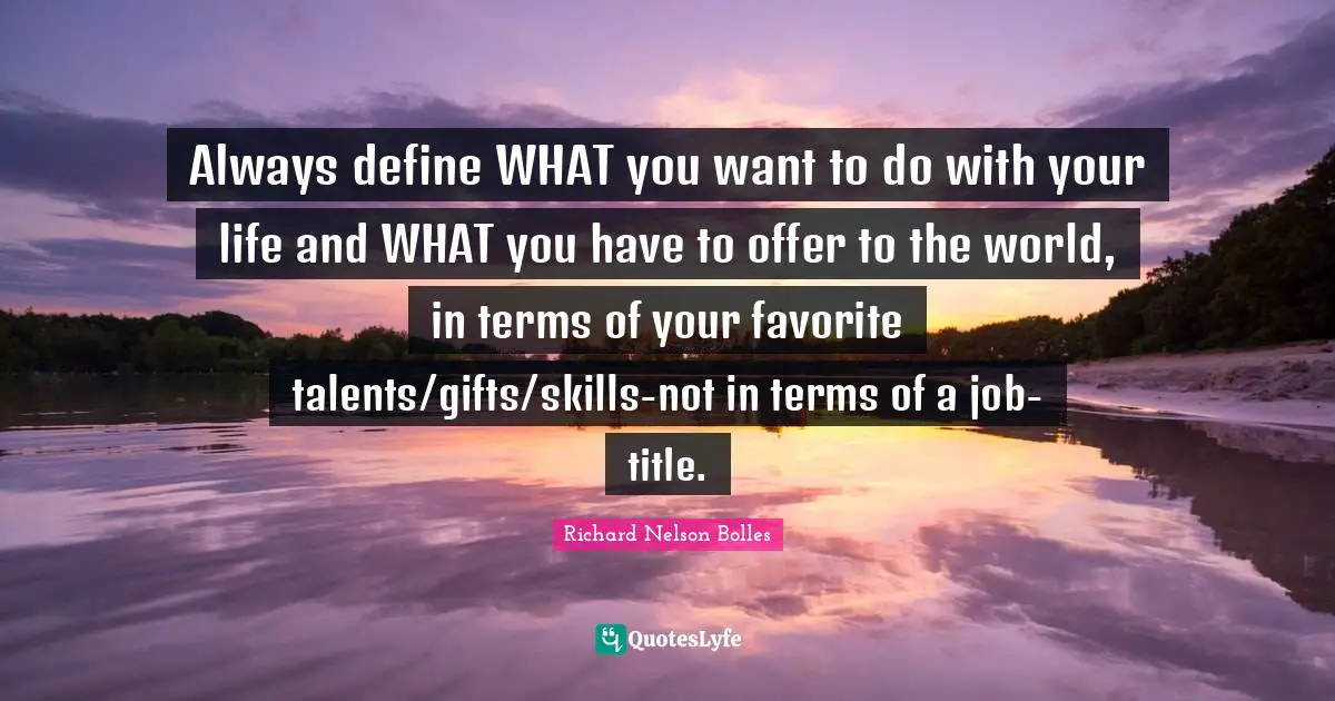 Always define WHAT you want to do with your life and WHAT you have to offer to the world, in terms of your favorite talents/gifts/skills-not in terms of a job-title.
