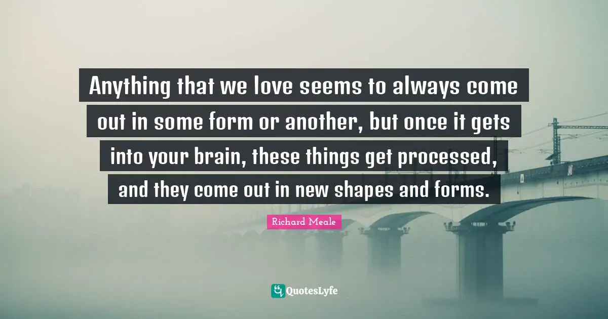 Anything that we love seems to always come out in some form or another, but once it gets into your brain, these things get processed, and they come out in new shapes and forms.