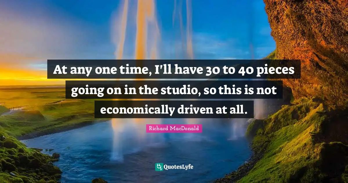 At any one time, I'll have 30 to 40 pieces going on in the studio, so this is not economically driven at all.